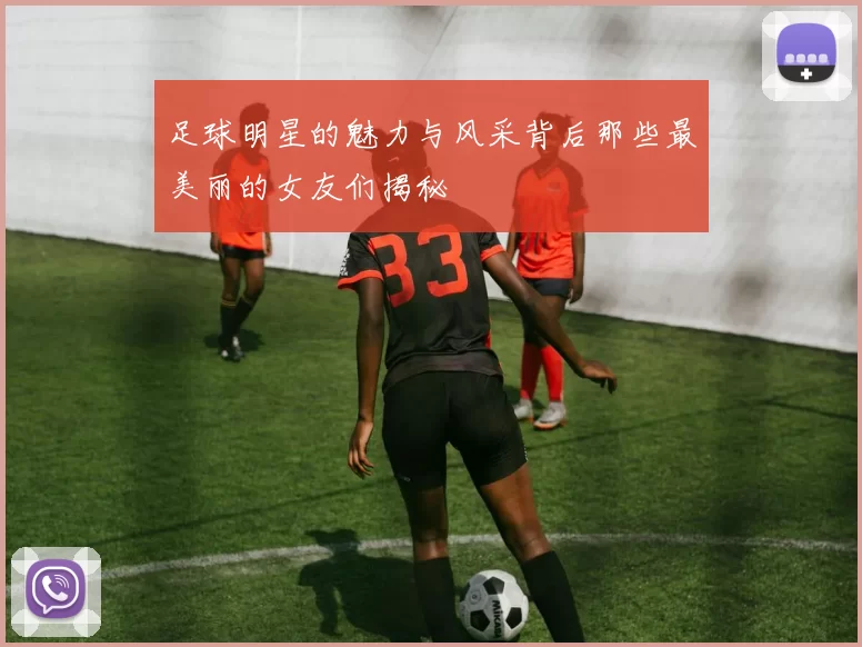 足球明星的魅力与风采背后那些最美丽的女友们揭秘