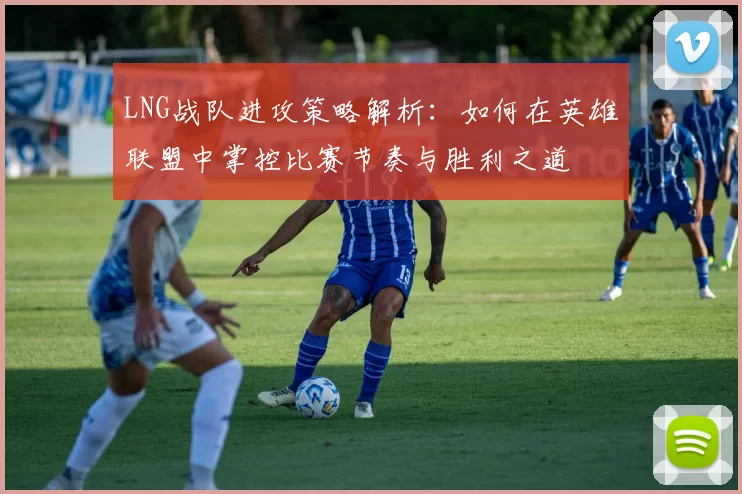 LNG战队进攻策略解析：如何在英雄联盟中掌控比赛节奏与胜利之道