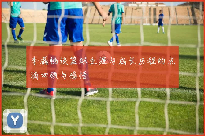 李磊畅谈篮球生涯与成长历程的点滴回顾与感悟