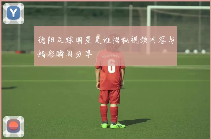 德阳足球明星是谁揭秘视频内容与精彩瞬间分享