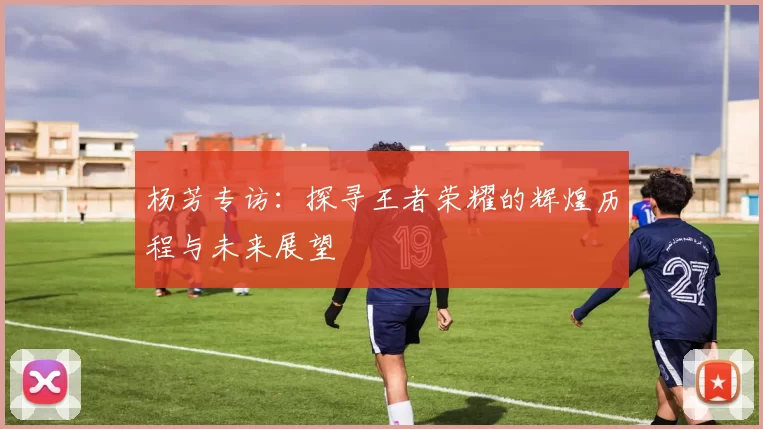 杨芳专访：探寻王者荣耀的辉煌历程与未来展望