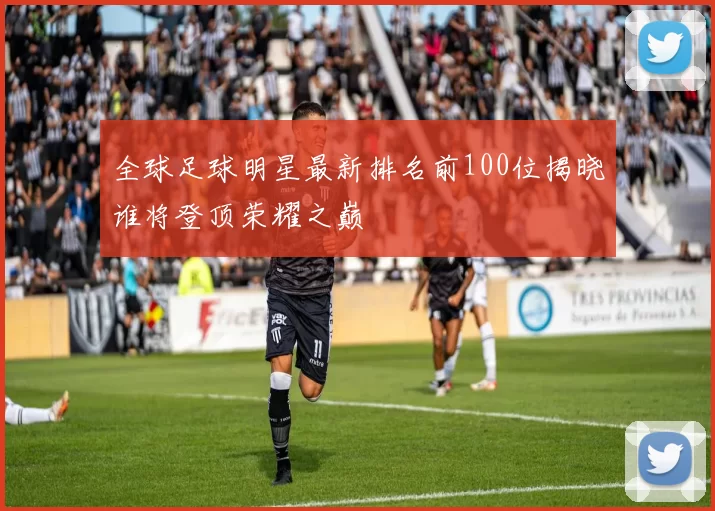 全球足球明星最新排名前100位揭晓谁将登顶荣耀之巅