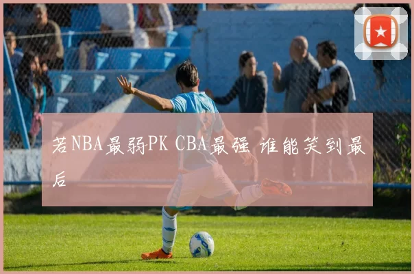 若NBA最弱PK CBA最强 谁能笑到最后