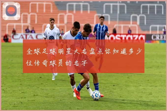全球足球明星大名盘点你知道多少位传奇球员的名字