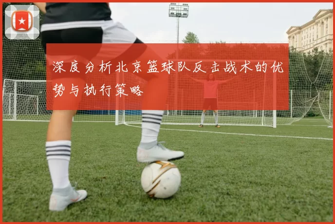 深度分析北京篮球队反击战术的优势与执行策略