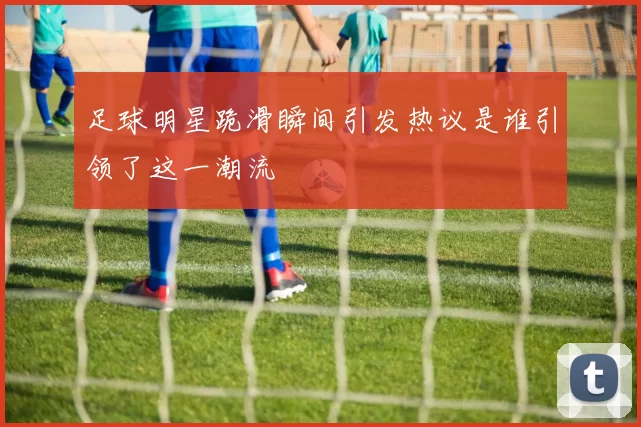 足球明星跪滑瞬间引发热议是谁引领了这一潮流