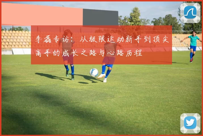 李磊专访：从极限运动新手到顶尖高手的成长之路与心路历程