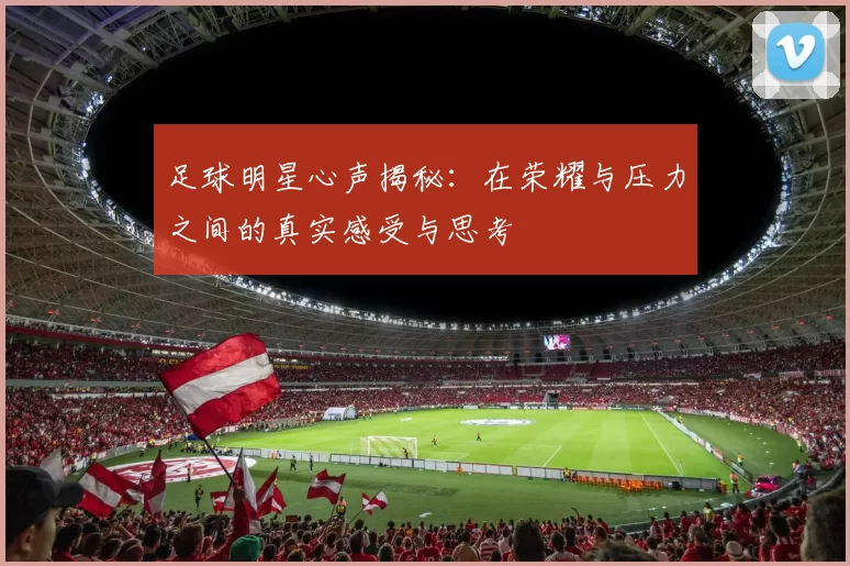 足球明星心声揭秘：在荣耀与压力之间的真实感受与思考