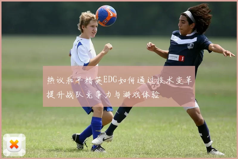 热议和平精英EDG如何通过技术变革提升战队竞争力与游戏体验