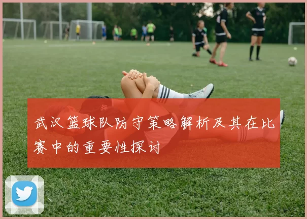 武汉篮球队防守策略解析及其在比赛中的重要性探讨