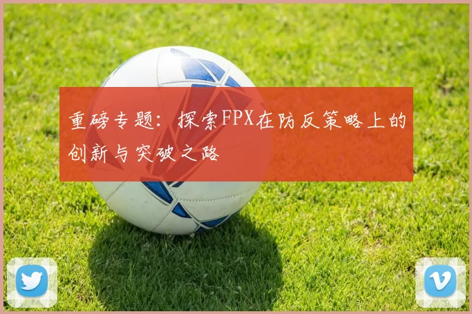 重磅专题：探索FPX在防反策略上的创新与突破之路