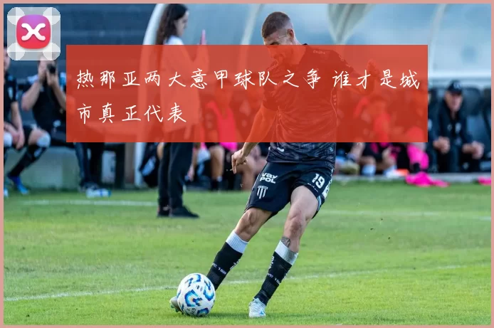 热那亚两大意甲球队之争 谁才是城市真正代表