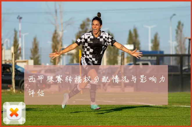 西甲联赛转播权分配情况与影响力评估