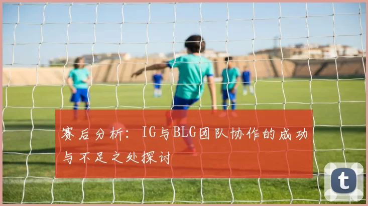 赛后分析：IG与BLG团队协作的成功与不足之处探讨