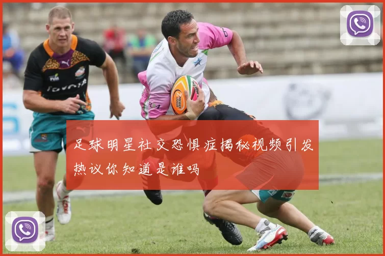 足球明星社交恐惧症揭秘视频引发热议你知道是谁吗
