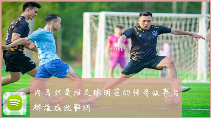 内马尔是谁足球明星的传奇故事与辉煌成就解析