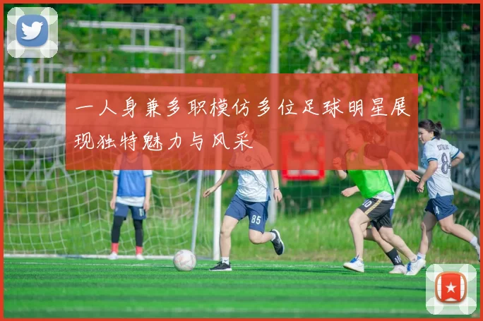一人身兼多职模仿多位足球明星展现独特魅力与风采