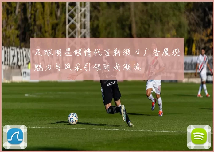 足球明星倾情代言剃须刀广告展现魅力与风采引领时尚潮流