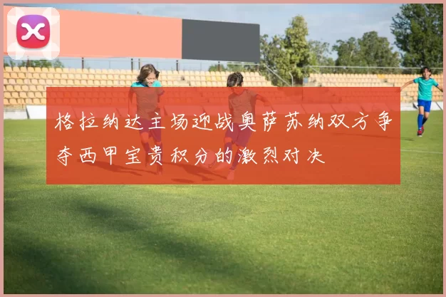 格拉纳达主场迎战奥萨苏纳双方争夺西甲宝贵积分的激烈对决