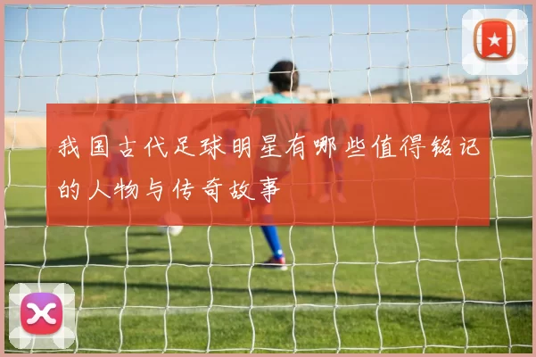 我国古代足球明星有哪些值得铭记的人物与传奇故事