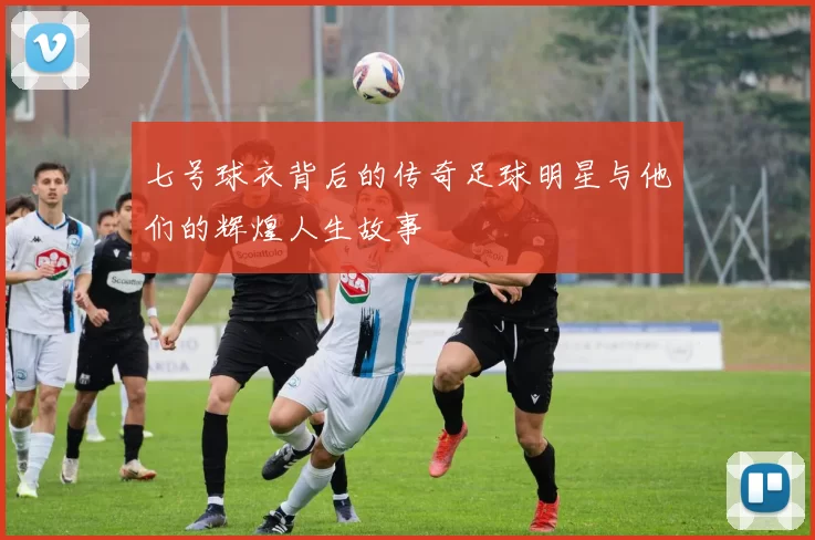 七号球衣背后的传奇足球明星与他们的辉煌人生故事