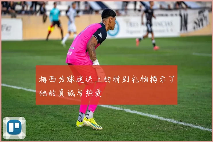 梅西为球迷送上的特别礼物揭示了他的真诚与热爱