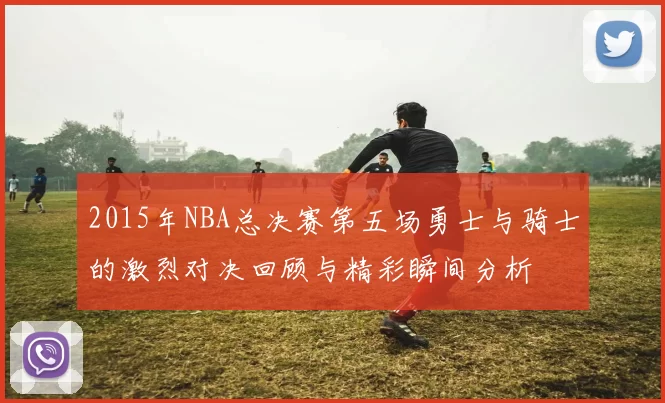 2015年NBA总决赛第五场勇士与骑士的激烈对决回顾与精彩瞬间分析