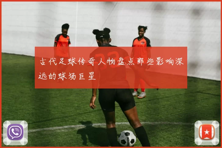 古代足球传奇人物盘点那些影响深远的球场巨星