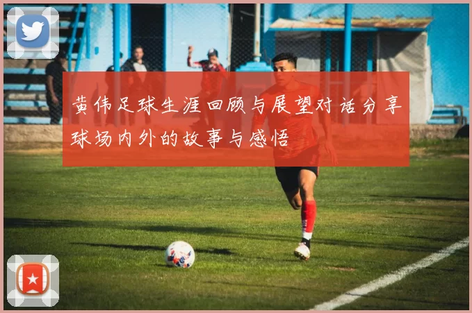 黄伟足球生涯回顾与展望对话分享球场内外的故事与感悟