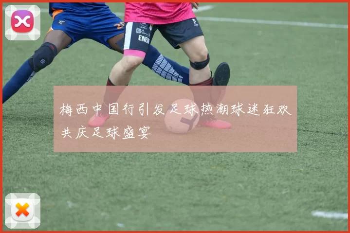 梅西中国行引发足球热潮球迷狂欢共庆足球盛宴
