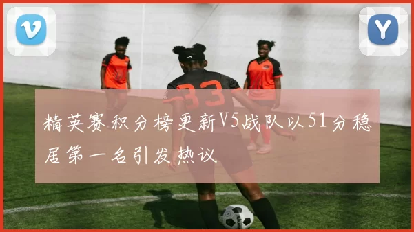 精英赛积分榜更新V5战队以51分稳居第一名引发热议