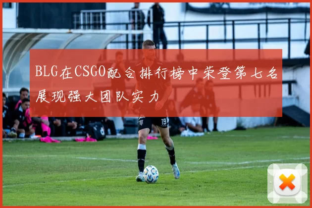 BLG在CSGO配合排行榜中荣登第七名展现强大团队实力