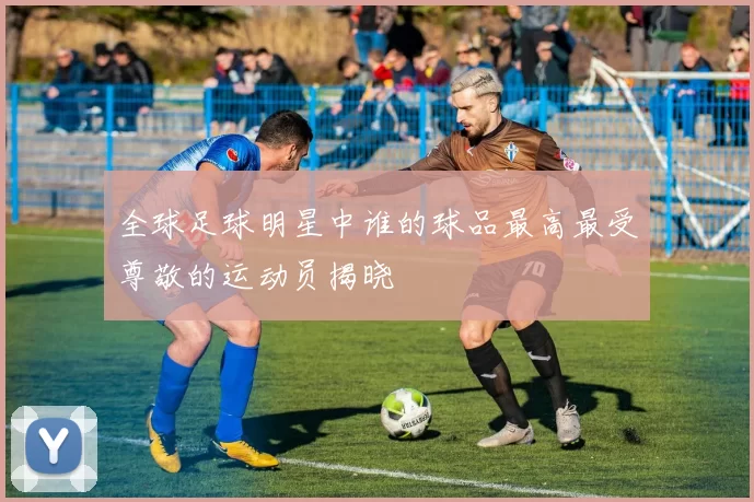 全球足球明星中谁的球品最高最受尊敬的运动员揭晓