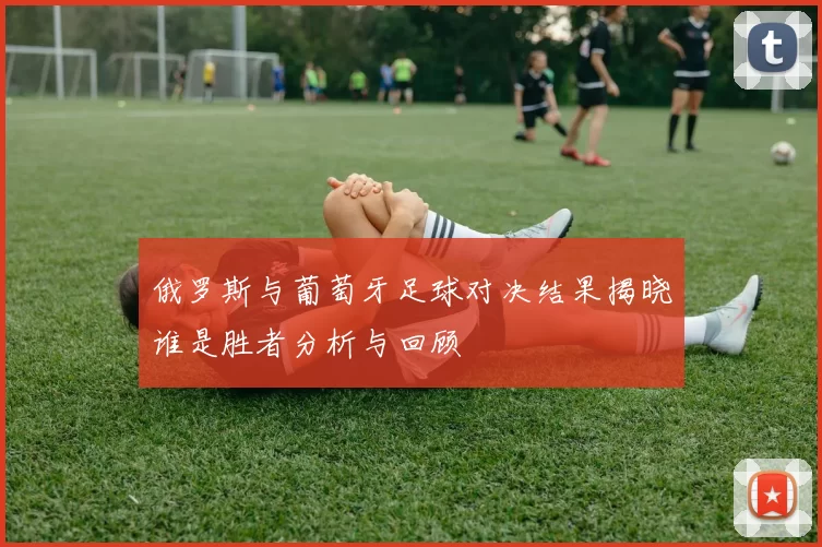 俄罗斯与葡萄牙足球对决结果揭晓谁是胜者分析与回顾