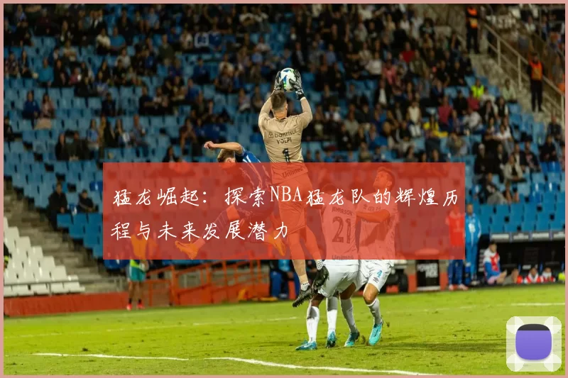 猛龙崛起：探索NBA猛龙队的辉煌历程与未来发展潜力