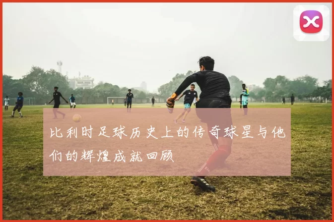 比利时足球历史上的传奇球星与他们的辉煌成就回顾