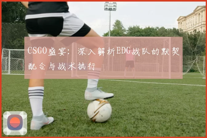 CSGO盛宴：深入解析EDG战队的默契配合与战术执行