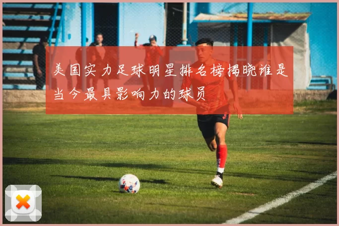 美国实力足球明星排名榜揭晓谁是当今最具影响力的球员