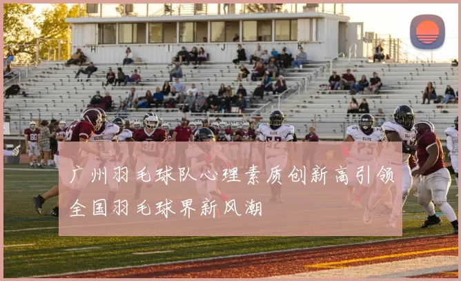 广州羽毛球队心理素质创新高引领全国羽毛球界新风潮