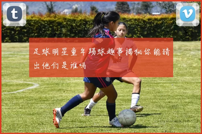足球明星童年踢球趣事揭秘你能猜出他们是谁吗