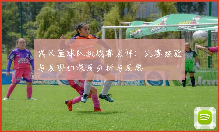 武汉篮球队挑战赛点评：比赛经验与表现的深度分析与反思