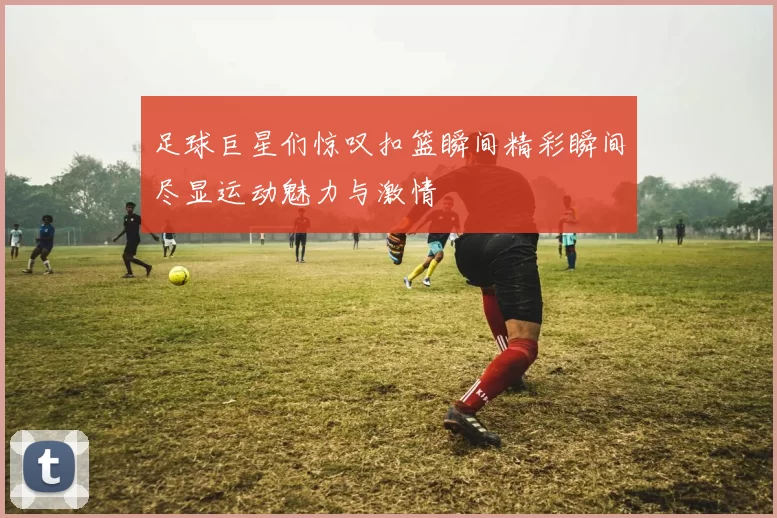足球巨星们惊叹扣篮瞬间精彩瞬间尽显运动魅力与激情