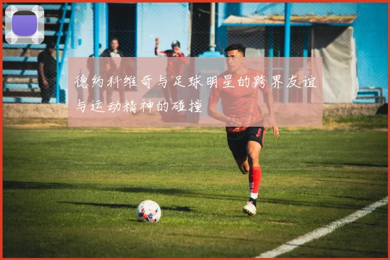 德约科维奇与足球明星的跨界友谊与运动精神的碰撞