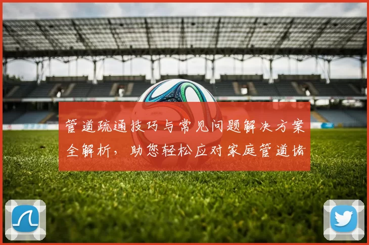 管道疏通技巧与常见问题解决方案全解析，助您轻松应对家庭管道堵塞问题