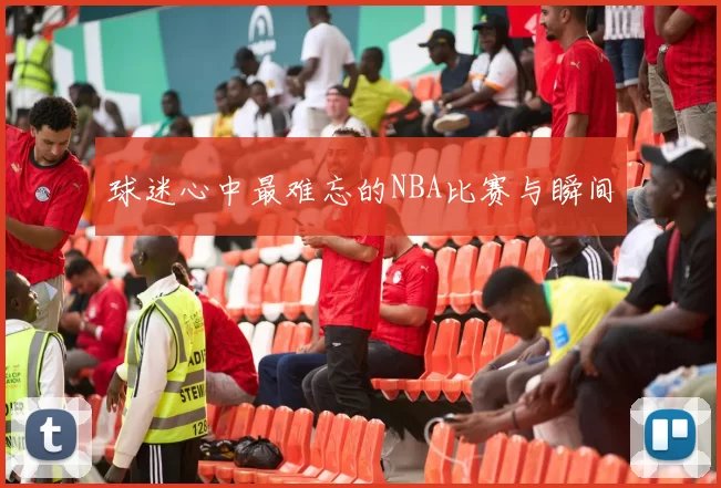 球迷心中最难忘的NBA比赛与瞬间