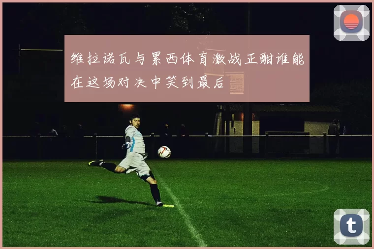 维拉诺瓦与累西体育激战正酣谁能在这场对决中笑到最后