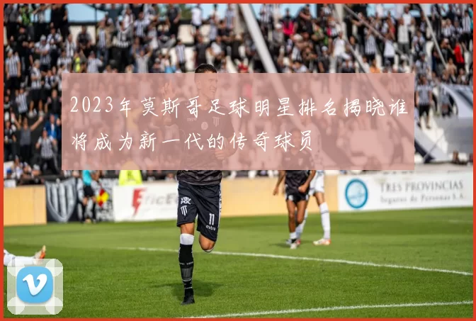 2023年莫斯哥足球明星排名揭晓谁将成为新一代的传奇球员