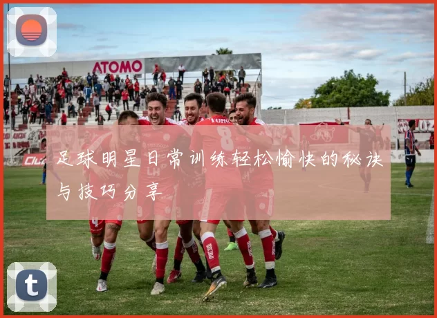 足球明星日常训练轻松愉快的秘诀与技巧分享