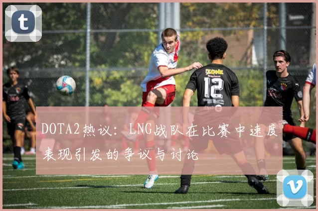 DOTA2热议：LNG战队在比赛中速度表现引发的争议与讨论