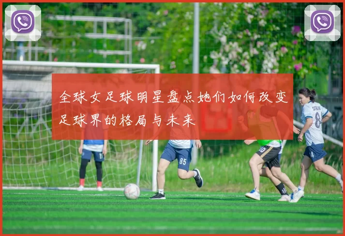 全球女足球明星盘点她们如何改变足球界的格局与未来